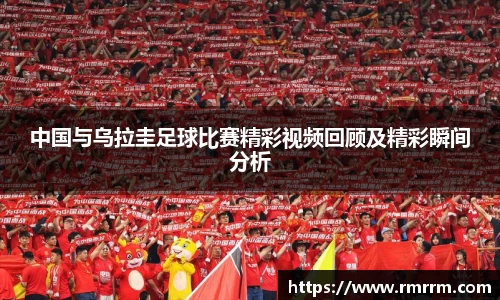 中国与乌拉圭足球比赛精彩视频回顾及精彩瞬间分析